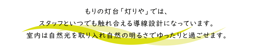 もりの灯台「灯りや」では、
スタッフといつでも触れ合える導線設計になっています。
室内は自然光を取り入れ自然の明るさでゆったりと過ごせます。